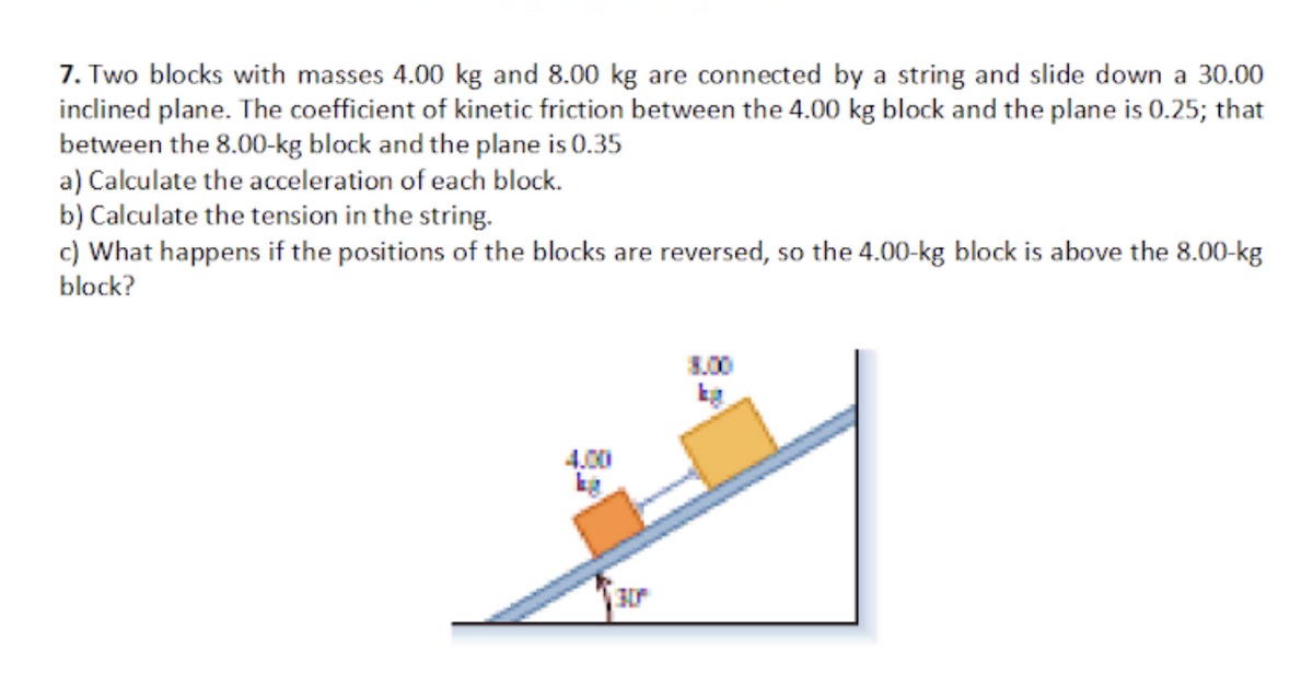 7. Two blocks with masses 4.00 kg and 8.00 kg are connected by a string and slide down a 30.00
inclined plane. The coefficient of kinetic friction between the 4.00 kg block and the plane is 0.25; that
between the 8.00-kg block and the plane is 0.35
a) Calculate the acceleration of each block.
b) Calculate the tension in the string.
c) What happens if the positions of the blocks are reversed, so the 4.00-kg block is above the 8.00-kg
block?
3.00
4,00
