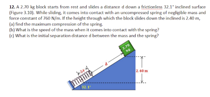 12. A 2.70 kg block starts from rest and slides a distance d down a frictionless 32.1* inclined surface
(Figure 3.10). While sliding, it comes into contact with an uncompressed spring of negligible mass and
force constant of 760 N/m. If the height through which the block slides down the inclined is 2.40 m,
(a) find the maximum compression of the spring.
(b) What is the speed of the mass when it comes into contact with the spring?
(c) What is the initial separation distance d between the mass and the spring?
2.70
kg
kax
2.40 m
mm
32.1°
