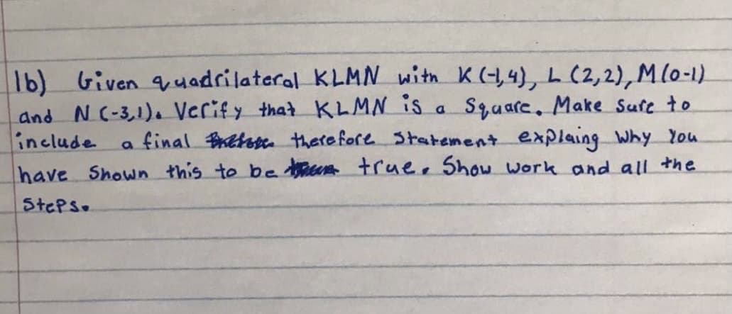1b) Given uadrilateral KLMN with K(-1,4), L (2,2),M(o-1)
and N(-3,1). Verify that KLMN is
include
Square, Make Sufe to
a final Betes therefore Statement explaing Why You
a
have Shown this to be en true, Show work and all the
StePs.
