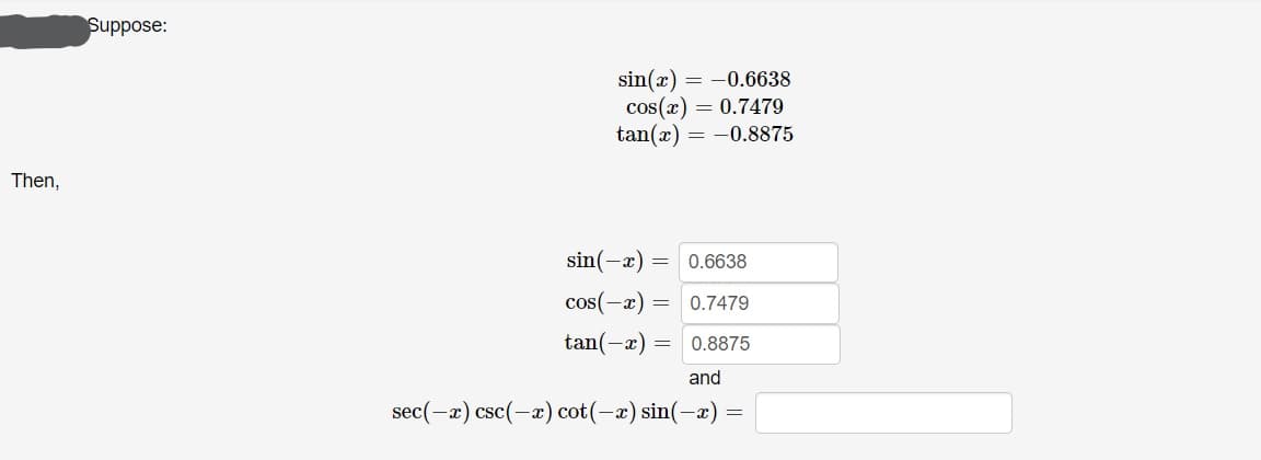 Suppose:
sin(x) = -0.6638
cos(x) = 0.7479
tan(x) = -0.8875
Then,
sin(-x) =
0.6638
cos(-x)
0.7479
tan(-x) =
0.8875
and
sec(-x) csc(-x) cot(-x) sin(-æ) =
