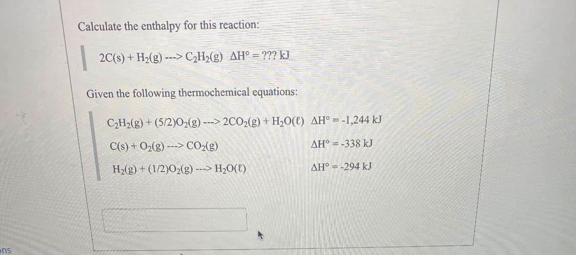 Calculate the enthalpy for this reaction:
2C(s) + H2(g) ---> C¿H2(g) AH° = ??? kJ
Given the following thermochemical equations:
C2H2(g) + (5/2)02(g) ---> 2CO2(g) + H2O(l) AH° = -1,244 kJ
C(s) + O2(g) ---> CO2(g)
AH° = -338 kJ
H2(g) + (1/2)O2(g) ---> H2O(l)
AH° =-294 kJ
ons
