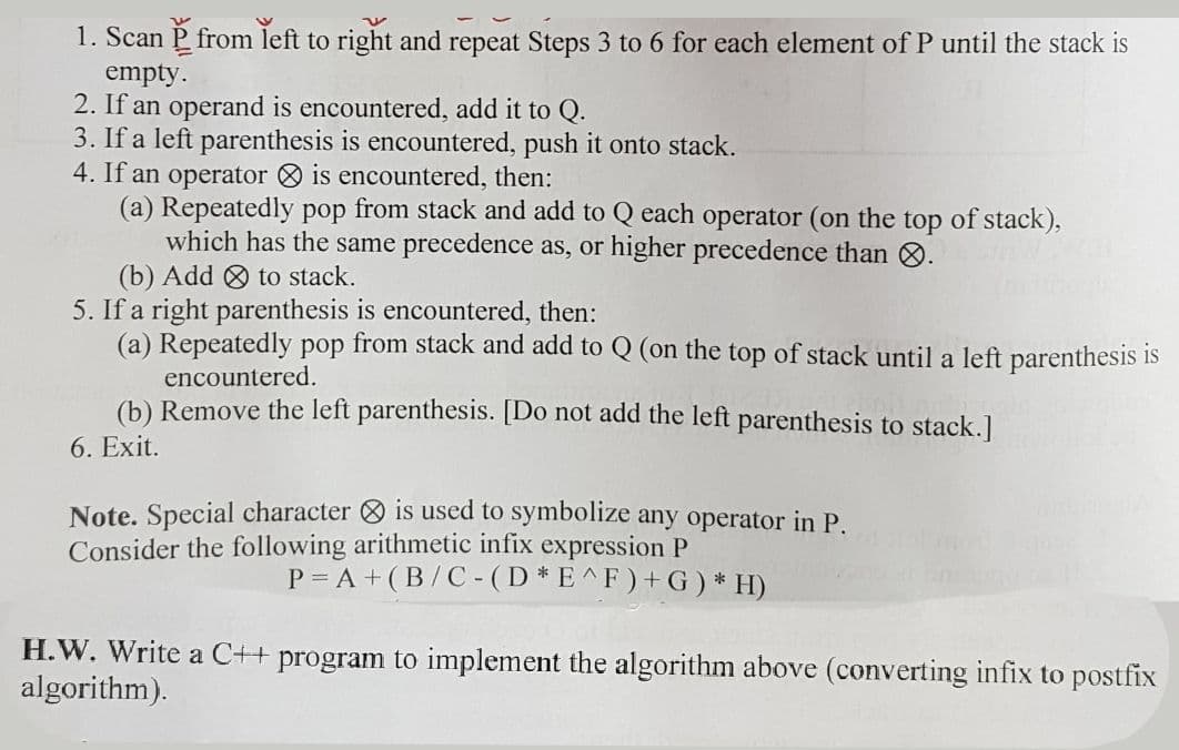 1. Scan P from left to right and repeat Steps 3 to 6 for each element of P until the stack is
empty.
2. If an operand is encountered, add it to Q.
3. If a left parenthesis is encountered, push it onto stack.
4. If an operator O is encountered, then:
(a) Repeatedly pop from stack and add to Q each operator (on the top of stack),
which has the same precedence as, or higher precedence than 8.
(b) Add O to stack.
5. If a right parenthesis is encountered, then:
(a) Repeatedly pop from stack and add to Q (on the top of stack until a left parenthesis is
encountered.
(b) Remove the left parenthesis. [Do not add the left parenthesis to stack.]
6. Exit.
Note. Special character O is used to symbolize any operator in P.
Consider the following arithmetic infix expression P
P = A + (B/C -(D*E^F ) + G) * H)
H.W. Write a C++ program to implement the algorithm above (converting infix to postfix
algorithm).
