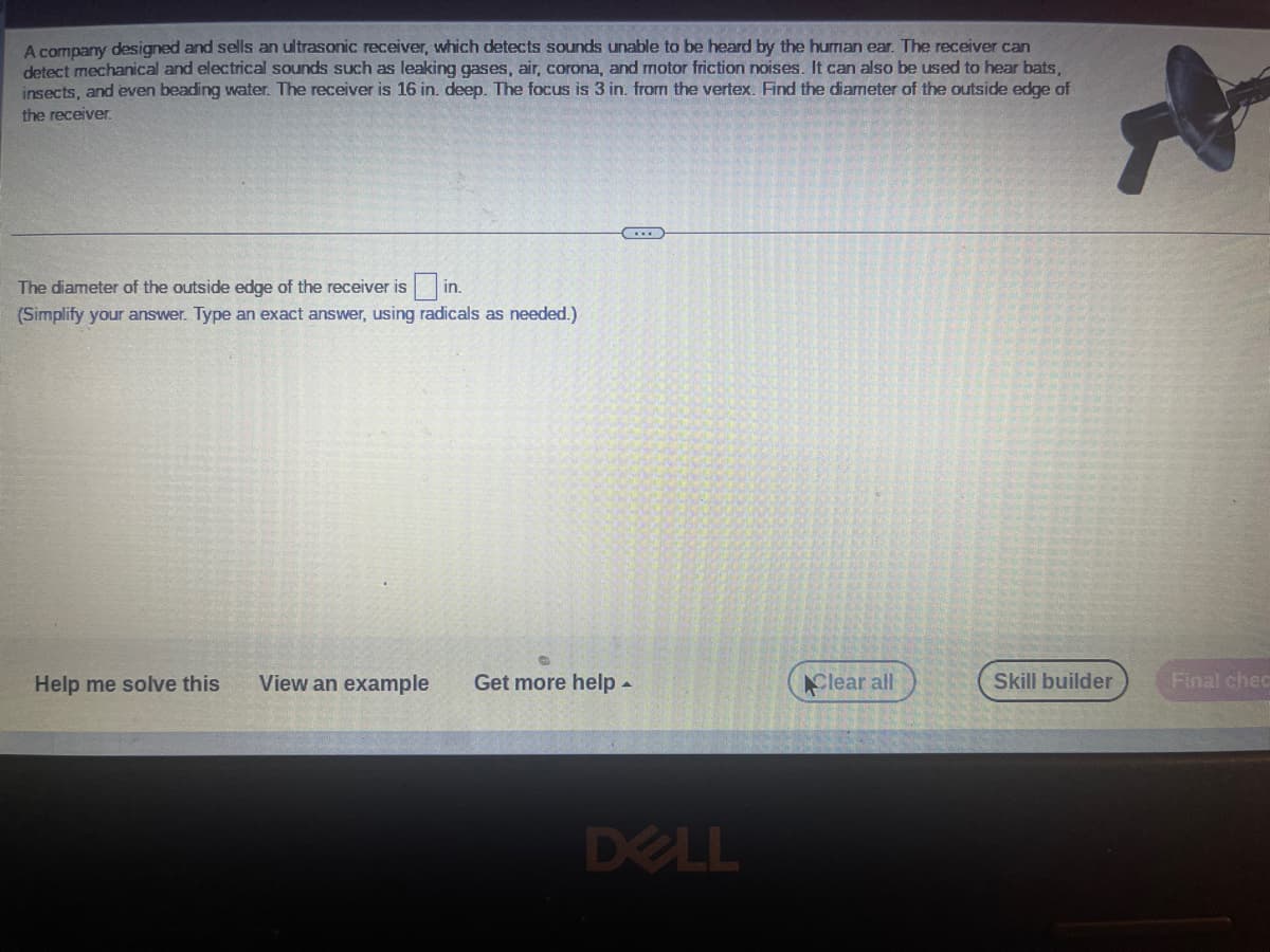 A company designed and sells an ultrasonic receiver, which detects sounds unable to be heard by the human ear. The receiver can
detect mechanical and electrical sounds such as leaking gases, air, corona, and motor friction noises. It can also be used to hear bats,
insects, and even beading water. The receiver is 16 in. deep. The focus is 3 in. from the vertex. Find the diameter of the outside edge of
the receiver.
The diameter of the outside edge of the receiver is in.
(Simplify your answer. Type an exact answer, using radicals as needed.)
Help me solve this
...
View an example Get more help.
DELL
Clear all
Skill builder
R
Final chec