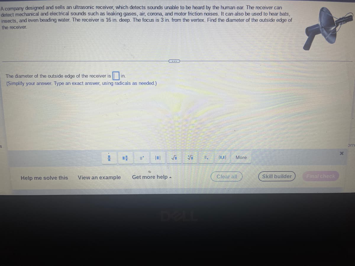 A company designed and sells an ultrasonic receiver, which detects sounds unable to be heard by the human ear. The receiver can
detect mechanical and electrical sounds such as leaking gases, air, corona, and motor friction noises. It can also be used to hear bats,
insects, and even beading water. The receiver is 16 in. deep. The focus is 3 in. from the vertex. Find the diameter of the outside edge of
the receiver.
S
The diameter of the outside edge of the receiver is in.
(Simplify your answer. Type an exact answer, using radicals as needed.)
Help me solve this
View an example
H
101
Get more help.
Vi
1,
(,)
More
Clear all
Skill builder
Final check
X
orre