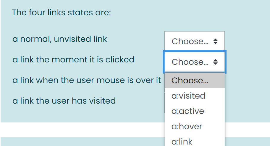 The four links states are:
a normal, unvisited link
Choose. +
a link the moment it is clicked
Choose.. +
a link when the user mouse is over it Choose...
a:visited
a link the user has visited
a:active
a:hover
a:link
