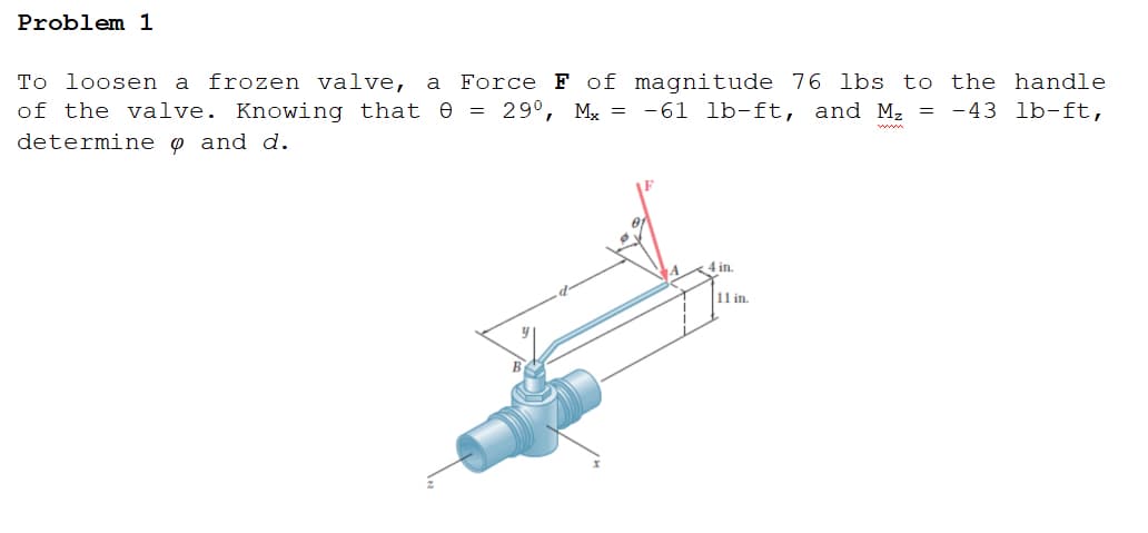Problem 1
To loosen a frozen valve, a
Force F of magnitude 76 lbs to the handle
of the valve. Knowing that e = 29°, M, = -61 lb-ft, and M, = -43 lb-ft,
determine o and d.
4 in.
11 in.
