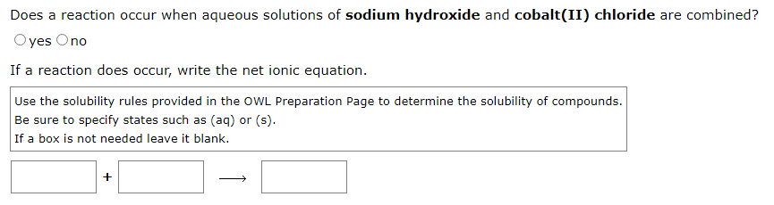 Does a reaction occur when aqueous solutions of sodium hydroxide and cobalt(II) chloride are combined?
Oyes Ono
If a reaction does occur, write the net ionic equation.
Use the solubility rules provided in the OWL Preparation Page to determine the solubility of compounds.
Be sure to specify states such as (aq) or (s).
If a box is not needed leave it blank.
+
