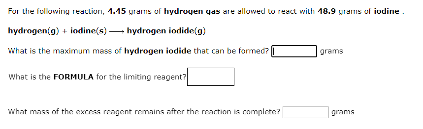 For the following reaction, 4.45 grams of hydrogen gas are allowed to react with 48.9 grams of iodine .
hydrogen(g) + iodine(s) → hydrogen iodide(g)
What is the maximum mass of hydrogen iodide that can be formed?
grams
What is the FORMULA for the limiting reagent?
What mass of the excess reagent remains after the reaction is complete?
grams
