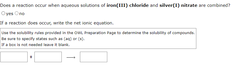 Does a reaction occur when aqueous solutions of iron(III) chloride and silver(I) nitrate are combined?
Oyes Ono
If a reaction does occur, write the net ionic equation.
Use the solubility rules provided in the OWL Preparation Page to determine the solubility of compounds.
Be sure to specify states such as (aq) or (s).
If a box is not needed leave it blank.
