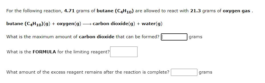 For the following reaction, 4.71 grams of butane (C4H10) are allowed to react with 21.3 grams of oxygen gas.
butane (C4H10)(g) + oxygen(g) – carbon dioxide(g) + water(g)
What is the maximum amount of carbon dioxide that can be formed?
grams
What is the FORMULA for the limiting reagent?
What amount of the excess reagent remains after the reaction is complete?
grams
