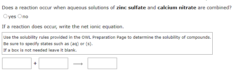 Does a reaction occur when aqueous solutions of zinc sulfate and calcium nitrate are combined?
Oyes Ono
If a reaction does occur, write the net ionic equation.
Use the solubility rules provided in the OWL Preparation Page to determine the solubility of compounds.
Be sure to specify states such as (aq) or (s).
If a box is not needed leave it blank.
