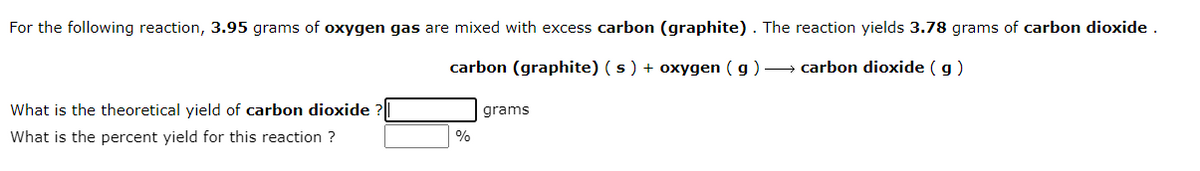 For the following reaction, 3.95 grams of oxygen gas are mixed with excess carbon (graphite). The reaction yields 3.78 grams of carbon dioxide .
carbon (graphite) (s) + oxygen ( g ) → carbon dioxide (g)
What is the theoretical yield of carbon dioxide
grams
What is the percent yield for this reaction ?
%
