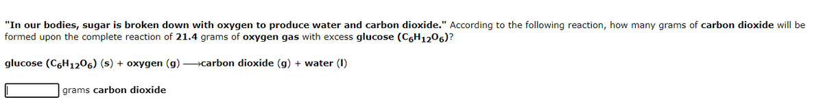 "In our bodies, sugar is broken down with oxygen to produce water and carbon dioxide." According to the following reaction, how many grams of carbon dioxide will be
formed upon the complete reaction of 21.4 grams of oxygen gas with excess glucose (C6H1206)?
glucose (C6H1206) (s) + oxygen (g) >carbon dioxide (g) + water (I)
grams carbon dioxide
