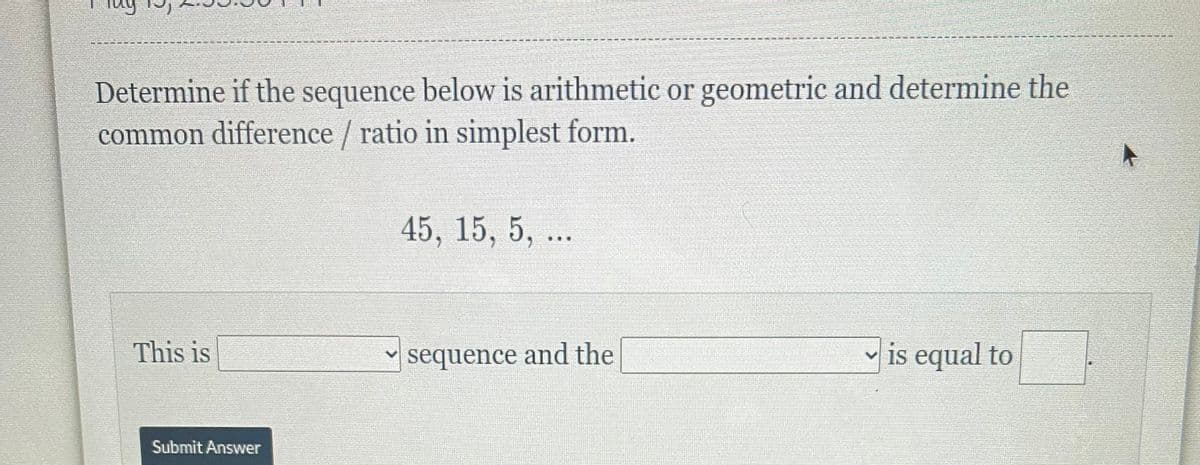 Determine if the sequence below is arithmetic or geometric and determine the
common difference / ratio in simplest form.
45, 15, 5, ..
This is
sequence and the
v is equal to
Submit Answer
