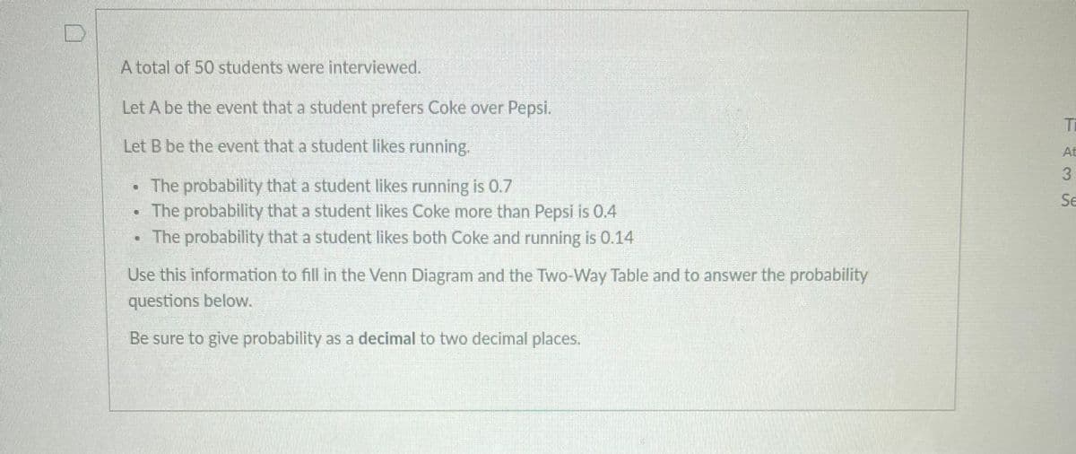 D
A total of 50 students were interviewed.
Let A be the event that a student prefers Coke over Pepsi.
Let B be the event that a student likes running.
The probability that a student likes running is 0.7
• The probability that a student likes Coke more than Pepsi is 0.4
U
The probability that a student likes both Coke and running is 0.14
Use this information to fill in the Venn Diagram and the Two-Way Table and to answer the probability
questions below.
Be sure to give probability as a decimal to two decimal places.
TA35
Ti
At
Se