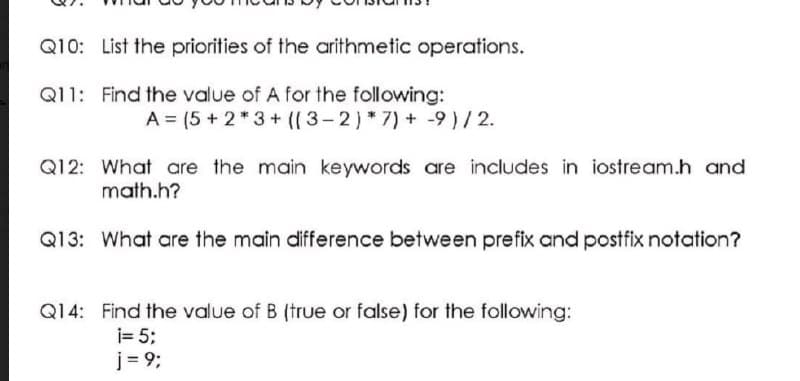 Q10: List the priorities of the arithmetic operations.
Q11: Find the value of A for the following:
A = (5 + 2* 3+ ((3-2)*7) + -9)/2.
Q12: What are the main keywords are includes in iostream.h and
math.h?
Q13: What are the main difference between prefix and postfix notation?
Q14: Find the value of B (true or false) for the following:
i= 5;
j = 9;
