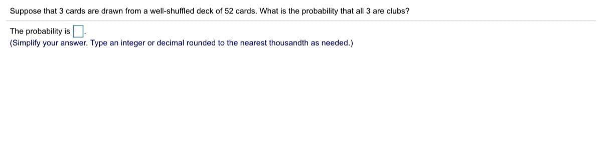 Suppose that 3 cards are drawn from a well-shuffled deck of 52 cards. What is the probability that all 3 are clubs?
The probability is.
(Simplify your answer. Type an integer or decimal rounded to the nearest thousandth as needed.)
