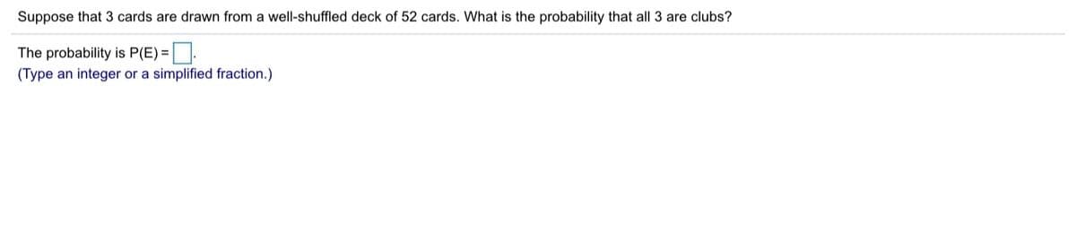 Suppose that 3 cards are drawn from a well-shuffled deck of 52 cards. What is the probability that all 3 are clubs?
The probability is P(E) =.
(Type an integer or a simplified fraction.)
