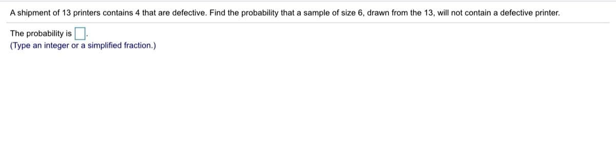 A shipment of 13 printers contains 4 that are defective. Find the probability that a sample of size 6, drawn from the 13, will not contain a defective printer.
The probability is.
(Type an integer or a simplified fraction.)
