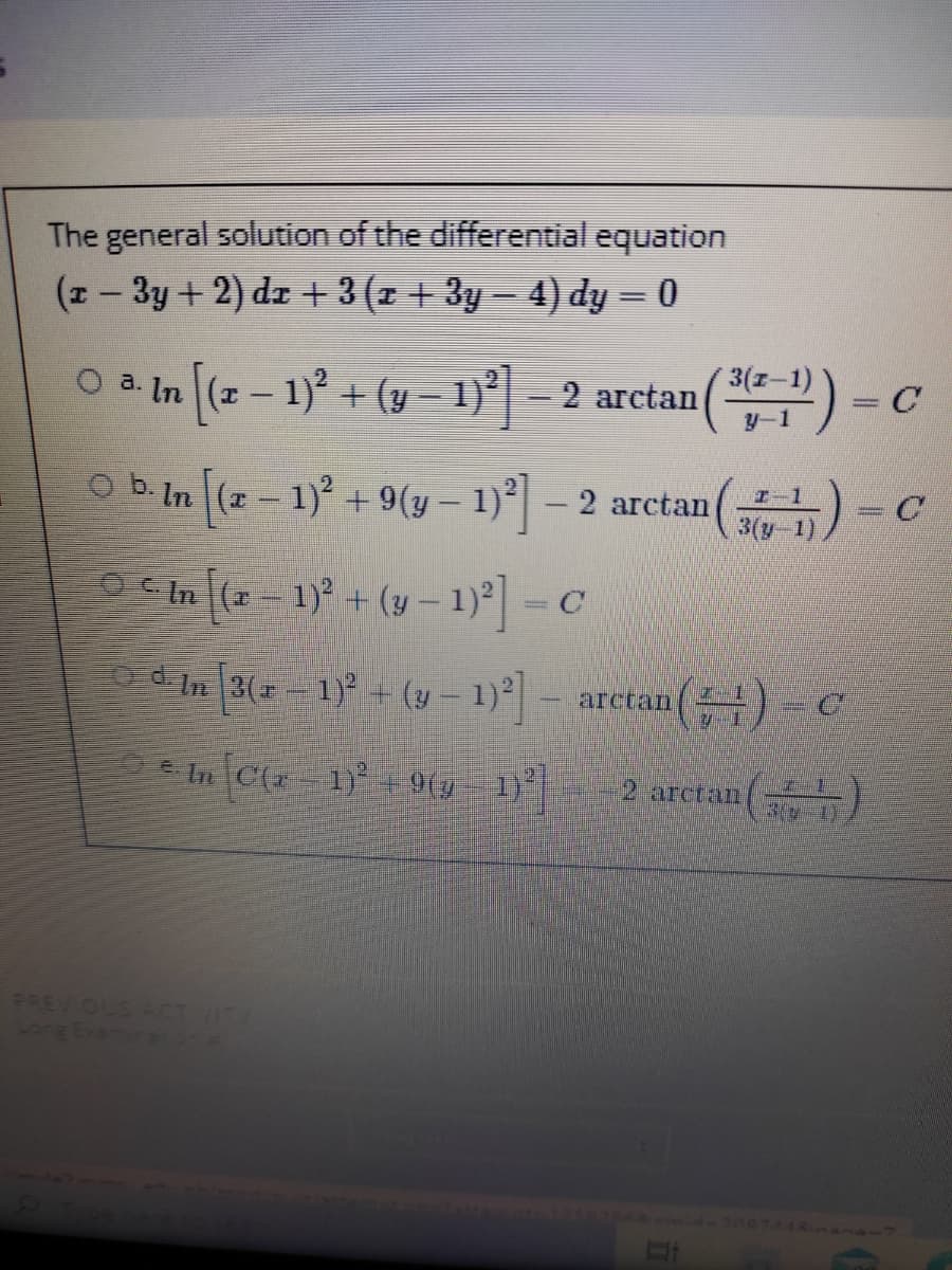 The general solution of the differential equation
(z- 3y + 2) dz + 3 (z + 3y – 4) dy = 0
O a.
a. In [(z – 1)² + (y = 1)*|= 2 arctan() -
y-1
O b. In
(2- 1) + 9(y– 1)° – 2 arctan
3(y-1)
OCIn (2- 1) + (y – 1)=C
d In 3- 1) - (y – 1)] - aretan() - c
* In Cz 1)+9(y 1) 2 aretan( )
PREVIOU
