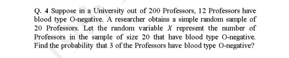 Q. 4 Suppose in a University out of 200 Professors, 12 Professors have
blood type O-negative. A researcher obtains a simple random sample of
20 Professors. Let the random variable X represent the number of
Professors in the sample of size 20 that have blood type O-negative.
Find the probability that 3 of the Professors have blood type O-negative?
