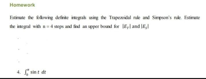 Homework
Estimate the following definite integrals using the Trapezoidal rule and Simpson's rule. Estimate
the integral with n = 4 steps and find an upper bound for E, and Esl
4. sint dt