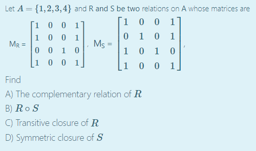 Let A = {1,2,3,4} and R and S be two relations on A whose matrices are
´1 0 0 1]
[1 0 0 1]
1 0 0 1
0 0 1 0
[1 0 0 1]
0 1 0
0 1 0
1
Ms =
1
MR =
1 0 0 1.
Find
A) The complementary relation of R
B) Ro S
C) Transitive closure of R
D) Symmetric closure of S
