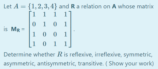 Let A = {1,2, 3,4} and R a relation on A whose matrix
1 1
1
1
1
1
is Mr =
1
1
1
1 1
Determine whether R is reflexive, irreflexive, symmetric,
asymmetric, antisymmetric, transitive. ( Show your work)
