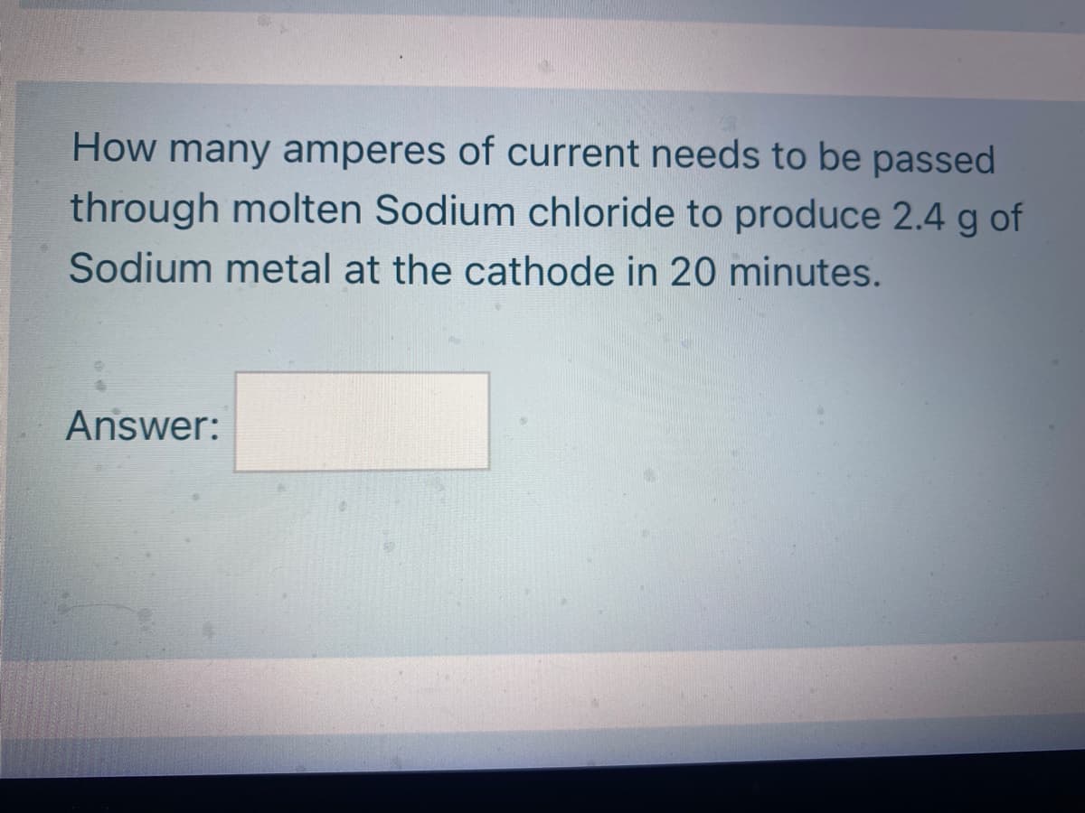 How many amperes of current needs to be passed
through molten Sodium chloride to produce 2.4 g of
Sodium metal at the cathode in 20 minutes.
Answer:
