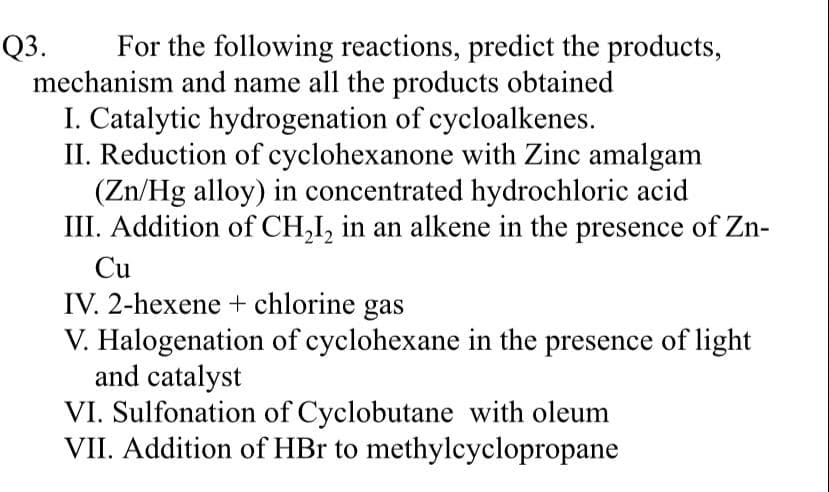Q3.
For the following reactions, predict the products,
mechanism and name all the products obtained
I. Catalytic hydrogenation of cycloalkenes.
II. Reduction of cyclohexanone with Zinc amalgam
(Zn/Hg alloy) in concentrated hydrochloric acid
III. Addition of CH,I, in an alkene in the presence of Zn-
Cu
IV. 2-hexene + chlorine gas
V. Halogenation of cyclohexane in the presence of light
and catalyst
VI. Sulfonation of Cyclobutane with oleum
VII. Addition of HBr to methylcyclopropane
