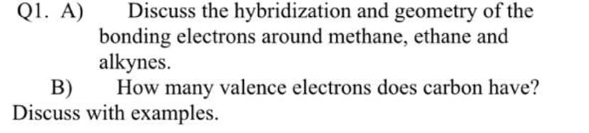 Q1. A)
Discuss the hybridization and geometry of the
bonding electrons around methane, ethane and
alkynes.
B)
How many valence electrons does carbon have?
Discuss with examples.
