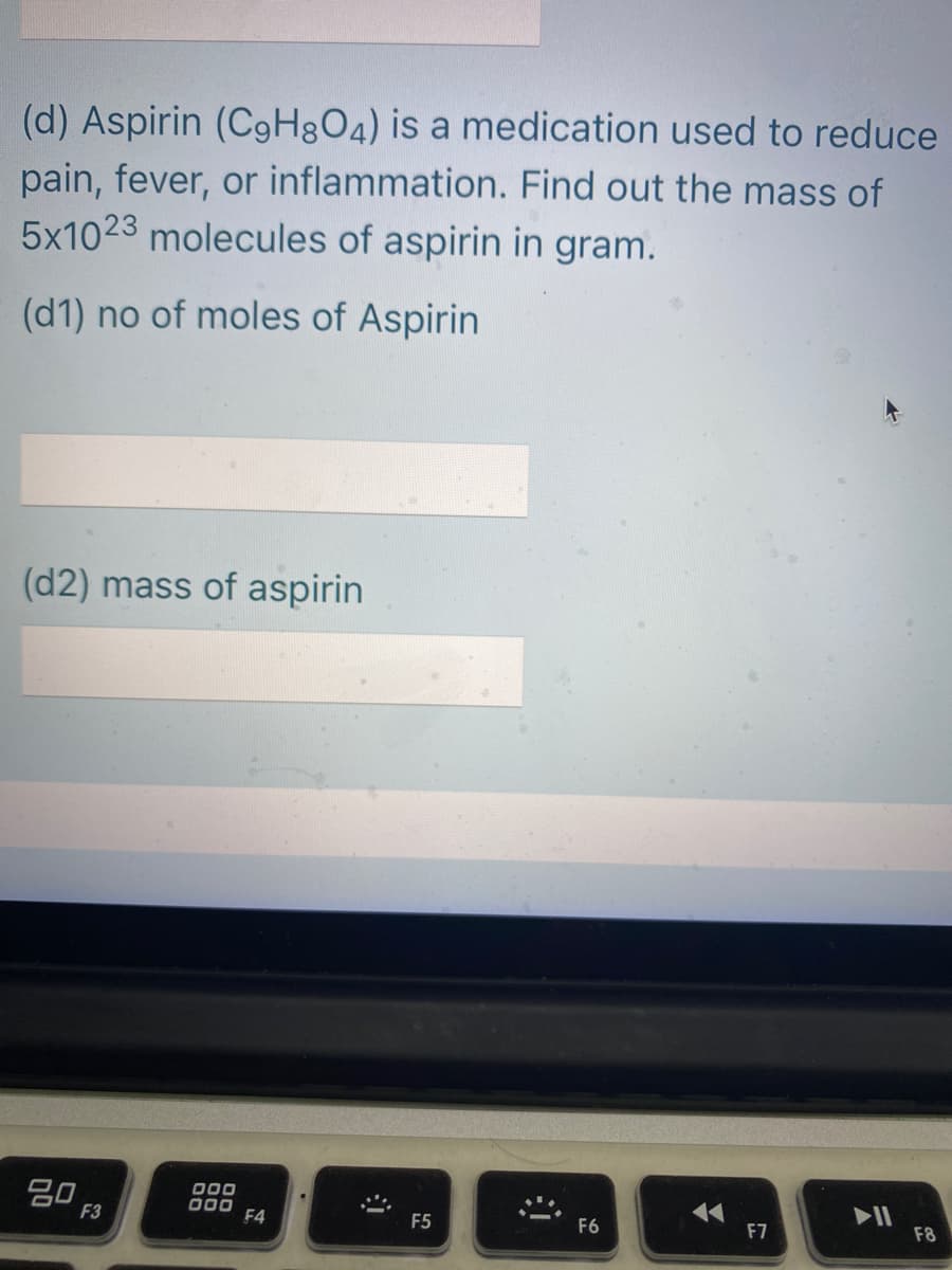 (d) Aspirin (C9H3O4) is a medication used to reduce
pain, fever, or inflammation. Find out the mass of
5x1023 molecules of aspirin in gram.
(d1) no of moles of Aspirin
(d2) mass of aspirin
20
F3
000
p00 F4
17
F7
F5
F6
F8
