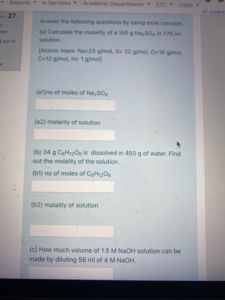 Reports
e-Services ▼
Academic Departments
ETC -
CIMS -
Al Juland
ion 27
Answer the following questions by using mole concept.
et
red
(a) Calculate the molarity of a 155 g Na2SO4 in 770 ml
d out of
solution.
[Atomic mass: Na=23 g/mol, S= 32 g/mol, O=16 g/mol,
C=12 g/mol, H= 1 g/mol]
in
(a1)no of moles of Na2SO4
(a2) molarity of solution
(b) 34 g C6H12O6 is dissolved in 450 g of water. Find
out the molality of the solution.
(b1) no of moles of C6H1206
(b2) molality of solution
(c) How much volume of 1.5 M NaOH solution can be
made by diluting 56 ml of 4 M NaOH.
