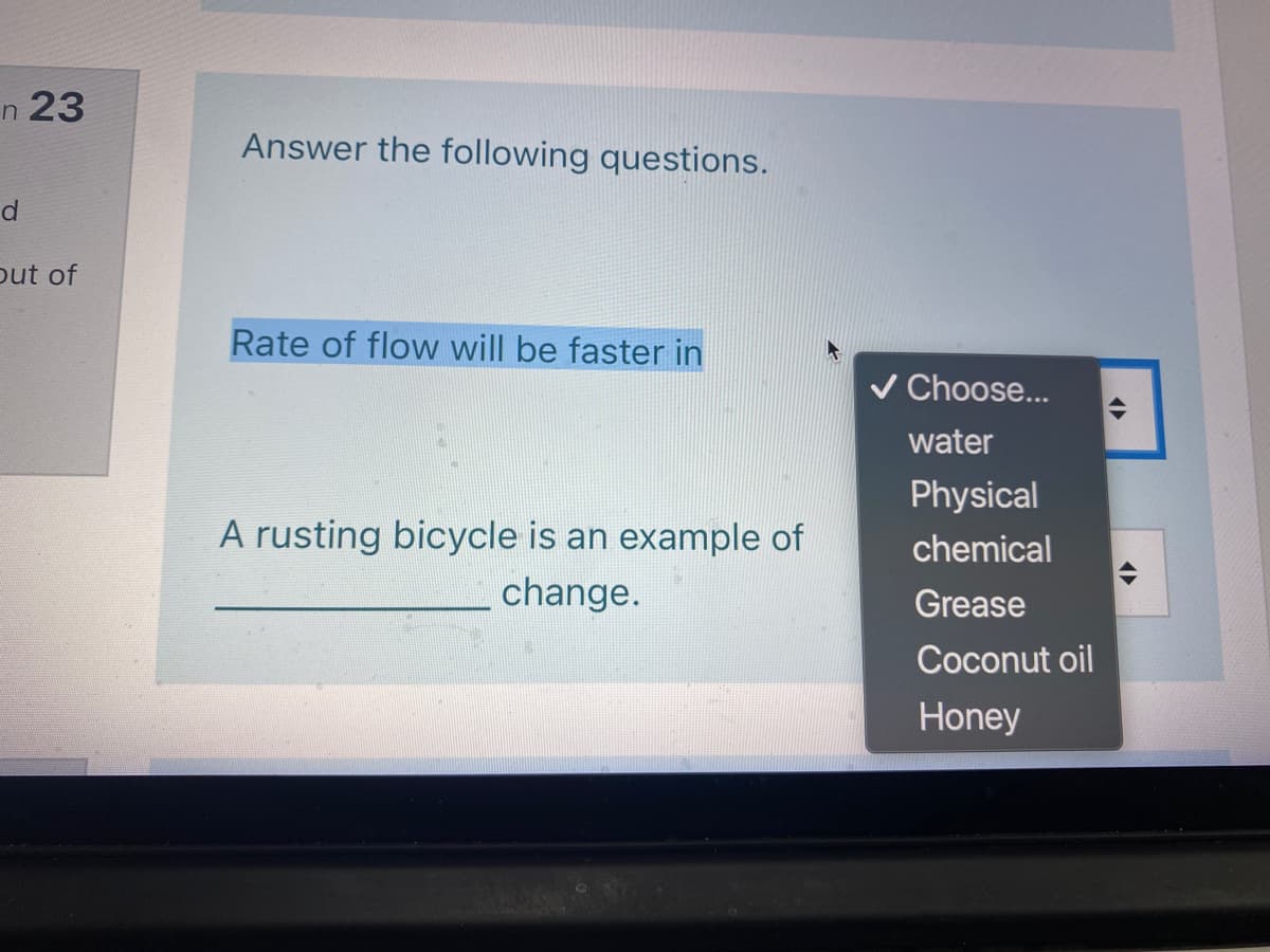 n 23
Answer the following questions.
d
out of
Rate of flow will be faster in
V Choose...
water
Physical
A rusting bicycle is an example of
chemical
change.
Grease
Coconut oil
Honey
