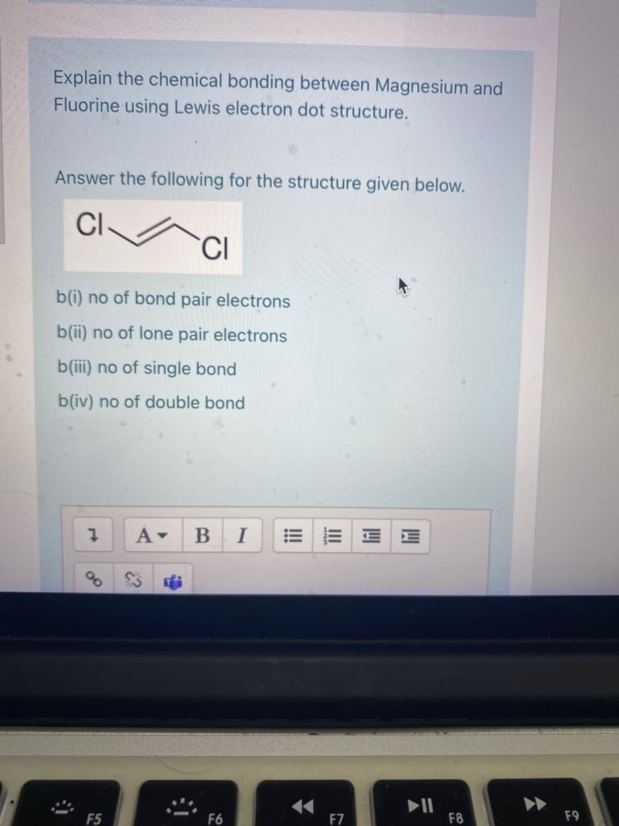 Explain the chemical bonding between Magnesium and
Fluorine using Lewis electron dot structure.
Answer the following for the structure given below.
CI
CI
b(i) no of bond pair electrons
b(ii) no of lone pair electrons
b(iii) no of single bond
b(iv) no of double bond
A-
В I
II
F8
F5
F6
F7
F9
四
