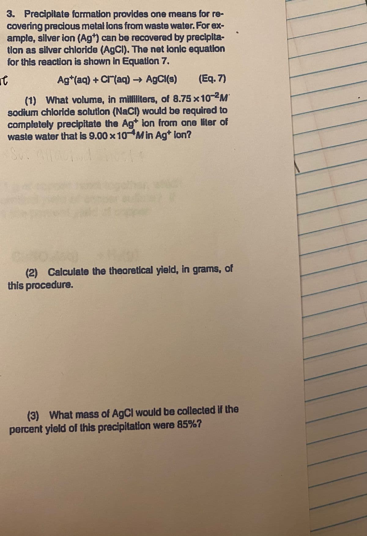 3. Precipitate formation provides one means for re-
covering precious metal lons from waste water. For ex-
ample, silver ion (Ag*) can be recovered by precipita-
tion as silver chloride (AgCI). The net ionic equation
for this reaction is shown in Equation 7.
Ag*(aq) + Cr(aq) → A9CI(s)
(Eq. 7)
(1) What volume, in milliliters, of 8.75 x10-2M
sodium chloride solution (NaCI) would be required to
completely precipitate the Ag* ion from ane liter of
waste water that is 9.00 x 10 M in Ag* lon?
(2) Calculate the theoretical yield, in grams, of
this procedure.
(3)
percent yield of this precipitation were 85%7
What mass of AgCl would be collected if the
