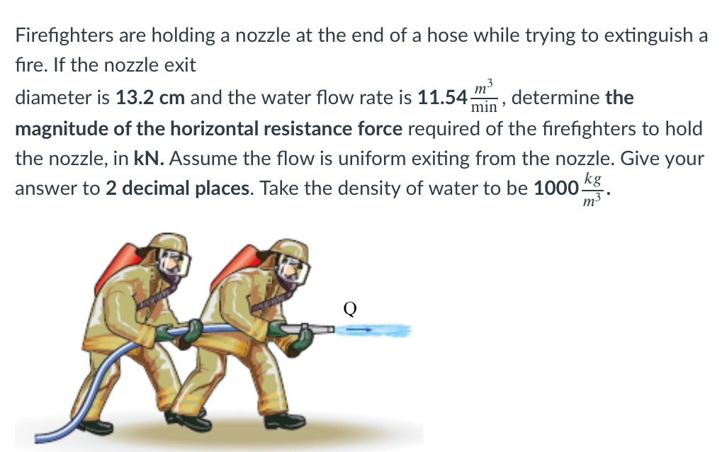 Firefighters are holding a nozzle at the end of a hose while trying to extinguish a
fire. If the nozzle exit
diameter is 13.2 cm and the water flow rate is 11.54
m3
determine the
magnitude of the horizontal resistance force required of the firefighters to hold
min
the nozzle, in kN. Assume the flow is uniform exiting from the nozzle. Give your
answer to 2 decimal places. Take the density of water to be 1000-
kg
m3.
