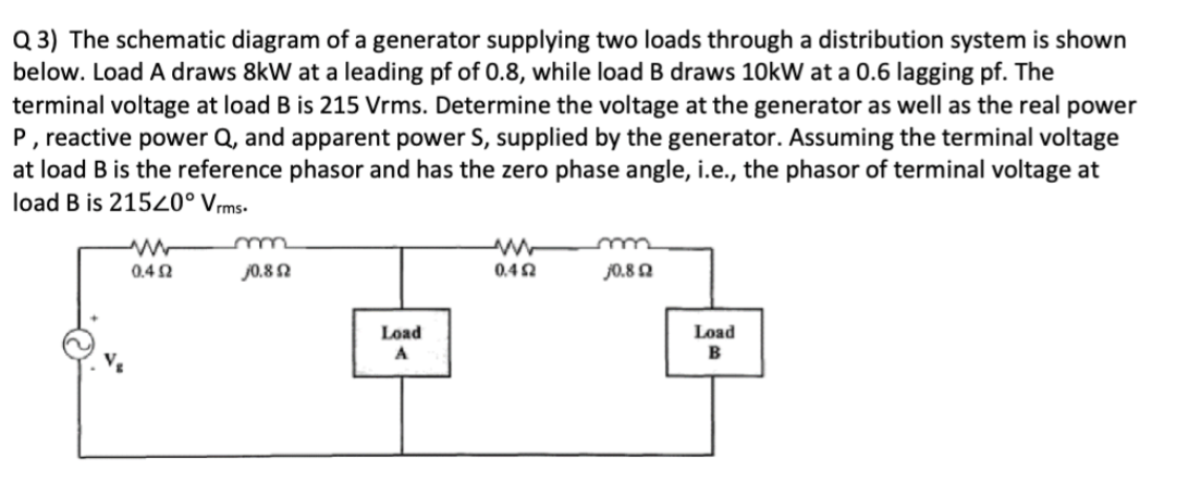 Q 3) The schematic diagram of a generator supplying two loads through a distribution system is shown
below. Load A draws 8kW at a leading pf of 0.8, while load B draws 10kW at a 0.6 lagging pf. The
terminal voltage at load B is 215 Vrms. Determine the voltage at the generator as well as the real power
P, reactive power Q, and apparent power S, supplied by the generator. Assuming the terminal voltage
at load B is the reference phasor and has the zero phase angle, i.e., the phasor of terminal voltage at
load B is 21520° Vrms-
0.4 2
J0.8 N
0.40
J0.8 Q
Load
Load
A
B
