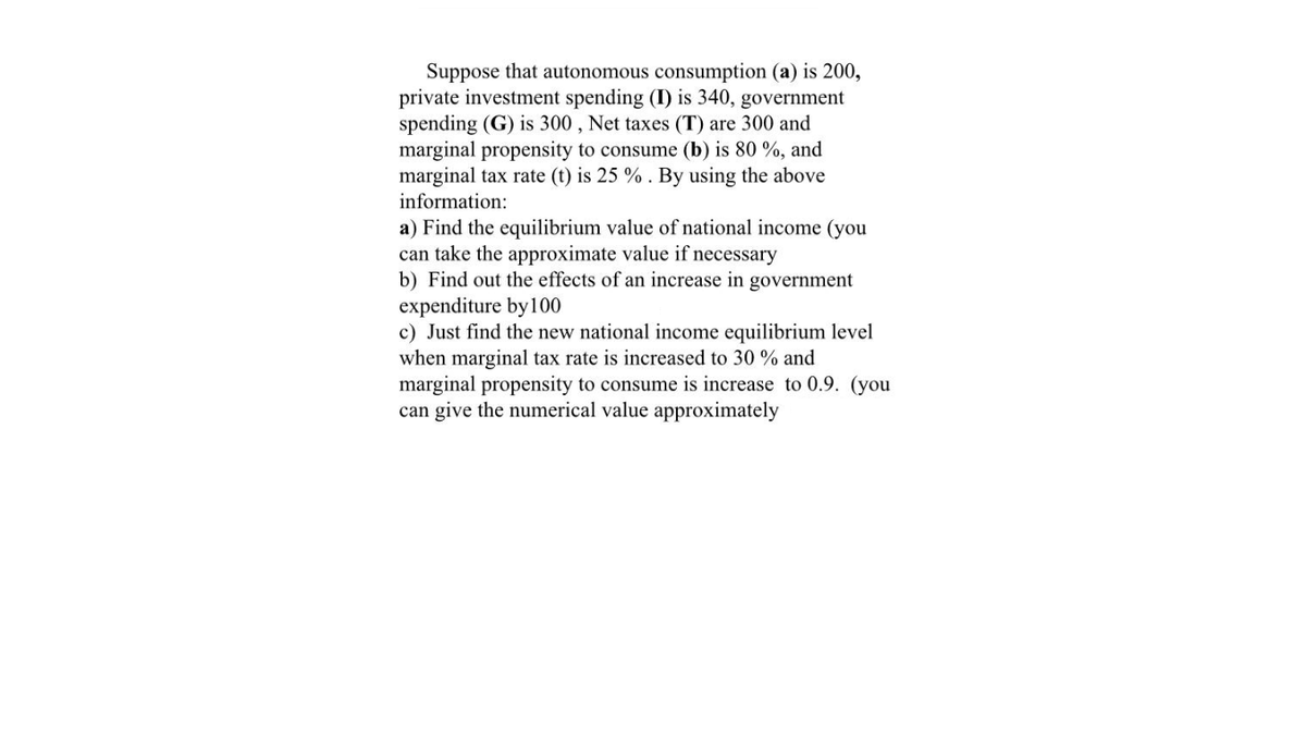 Suppose that autonomous consumption (a) is 200,
private investment spending (I) is 340, government
spending (G) is 300 , Net taxes (T) are 300 and
marginal propensity to consume (b) is 80 %, and
marginal tax rate (t) is 25 % . By using the above
information:
a) Find the equilibrium value of national income (you
can take the approximate value if necessary
b) Find out the effects of an increase in government
expenditure by100
c) Just find the new national income equilibrium level
when marginal tax rate is increased to 30 % and
marginal propensity to consume is increase to 0.9. (you
can give the numerical value approximately
