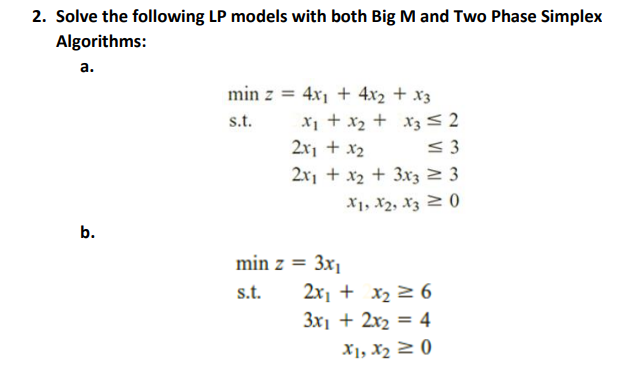 2. Solve the following LP models with both Big M and Two Phase Simplex
Algorithms:
а.
min z = 4x1 + 4x2 + x3
x1 + x2 + xz<2
2x1 + x2
s.t.
<3
2x1 + x2 + 3x3 2 3
X1, X2, Xz 2 0)
b.
min z = 3x1
s.t.
2x1 + x2 > 6
3x1 + 2x2 = 4
X1, X2 2 0)
