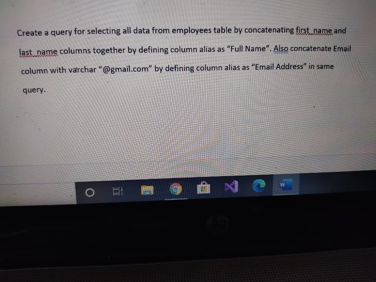 Create a query for selecting all data from employees table by concatenating first name and
last name columns together by defining column alias as "Full Name". Also concatenate Email
column with varchar "@gmail.com" by defining column alias as "Email Address" in same
query.
0 日 1
