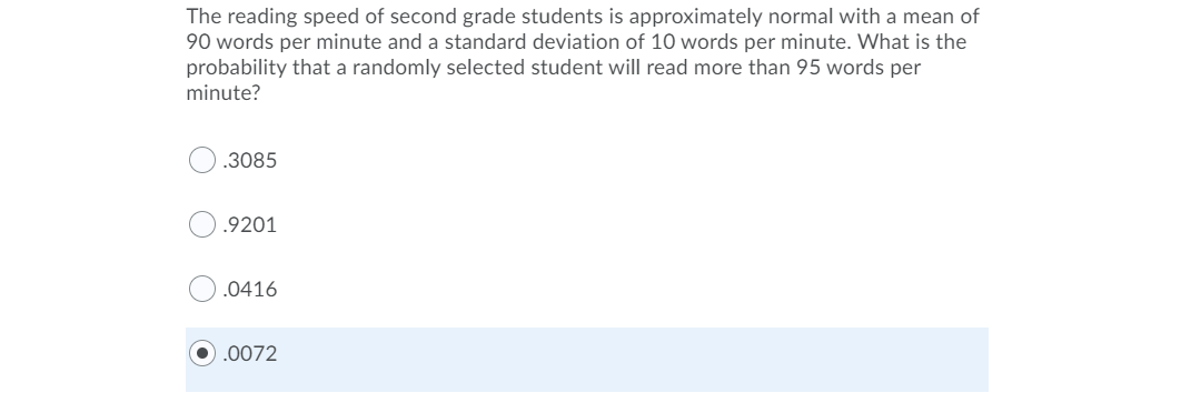 The reading speed of second grade students is approximately normal with a mean of
90 words per minute and a standard deviation of 10 words per minute. What is the
probability that a randomly selected student will read more than 95 words per
minute?
.3085
.9201
.0416
.0072
