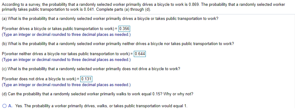 According to a survey, the probability that a randomly selected worker primarily drives a bicycle to work is 0.869. The probability that a randomly selected worker
primarily takes public transportation to work is 0.041. Complete parts (a) through (d).
(a) What is the probability that a randomly selected worker primarily drives a bicycle or takes public transportation to work?
P(worker drives a bicycle or takes public transportation to work) = 0.356
(Type an integer or decimal rounded to three decimal places as needed.)
(b) What is the probability that a randomly selected worker primarily neither drives a bicycle nor takes public transportation to work?
P(worker neither drives a bicycle nor takes public transportation to work) = 0.644
(Type an integer or decimal rounded to three decimal places as needed.)
(c) What is the probability that a randomly selected worker primarily does not drive a bicycle to work?
P(worker does not drive a bicycle to work) = 0.131
(Type an integer or decimal rounded to three decimal places as needed.)
(d) Can the probability that a randomly selected worker primarily walks to work equal 0.15? Why or why not?
O A. Yes. The probability a worker primarily drives, walks, or takes public transportation would equal 1.
