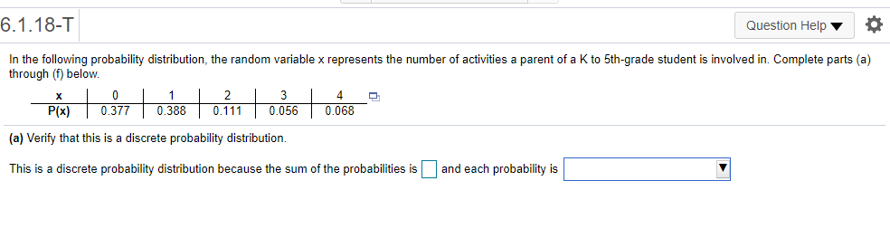 6.1.18-T
Question Help v
In the following probability distribution, the random variable x represents the number of activities a parent of a K to 5th-grade student is involved in. Complete parts (a)
through (f) below.
1
2
3
P(x)
0.377
0.388
0.111
0.056
0.068
(a) Verify that this is a discrete probability distribution.
This is a discrete probability distribution because the sum of the probabilities is
and each probability is
