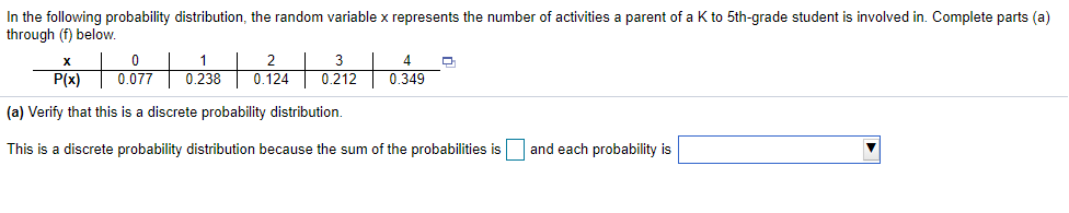 In the following probability distribution, the random variable x represents the number of activities a parent of a K to 5th-grade student is involved in. Complete parts (a)
through (f) below.
1
0.238
2
3
4
P(x)
0.077
0.124
0.212
0.349
(a) Verify that this is a discrete probability distribution.
This is a discrete probability distribution because the sum of the probabilities is
and each probability is
