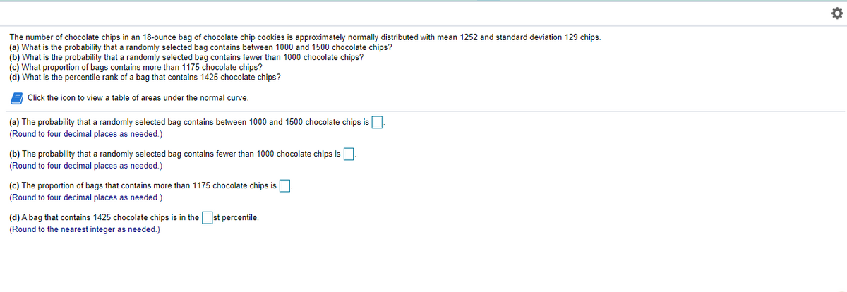 The number of chocolate chips in an 18-ounce bag of chocolate chip cookies is approximately normally distributed with mean 1252 and standard deviation 129 chips.
(a) What is the probability that a randomly selected bag contains between 1000 and 1500 chocolate chips?
(b) What is the probability that a randomly selected bag contains fewer than 1000 chocolate chips?
(c) What proportion of bags contains more than 1175 chocolate chips?
(d) What is the percentile rank of a bag that contains 1425 chocolate chips?
Click the icon to view a table of areas under the normal curve.
(a) The probability that a randomly selected bag contains between 1000 and 1500 chocolate chips is
(Round to four decimal places as needed.)
(b) The probability that a randomly selected bag contains fewer than 1000 chocolate chips is
(Round to four decimal places as needed.)
(c) The proportion of bags that contains more than 1175 chocolate chips is
(Round to four decimal places as needed.)
(d) A bag that contains 1425 chocolate chips is in the st percentile.
(Round to the nearest integer as needed.)
