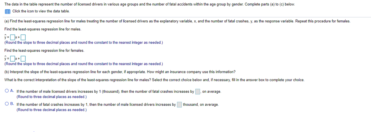 The data in the table represent the number of licensed drivers in various age groups and the number of fatal accidents within the age group by gender. Complete parts (a) to (c) below.
E Click the icon to view the data table.
(a) Find the least-squares regression line for males treating the number of licensed drivers as the explanatory variable, x, and the number of fatal crashes, y, as the response variable. Repeat this procedure for females.
Find the least-squares regression line for males.
(Round the slope to three decimal places and round the constant to the nearest integer as needed.)
Find the least-squares regression line for females.
ý =x+0
(Round the slope to three decimal places and round the constant to the nearest integer as needed.)
(b) Interpret the slope of the least-squares regression line for each gender, if appropriate. How might an insurance company use this information?
What is the correct interpretation of the slope of the least-squares regression line for males? Select the correct choice below and, if necessary, fill in the answer box to complete your choice.
O A. If the number of male licensed drivers increases by 1 (thousand), then the number of fatal crashes increases by, on average.
(Round to three decimal places as needed.)
O B. If the number of fatal crashes increases by 1, then the number of male licensed drivers increases by
thousand, on average.
(Round to three decimal places as needed.)
