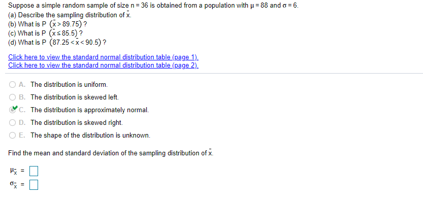 Suppose a simple random sample of size n= 36 is obtained from a population with u = 88 and o = 6.
(a) Describe the sampling distribution of x.
(b) What is P (x> 89.75) ?
(c) What is P (xs85.5) ?
(d) What is P (87.25 < x< 90.5) ?
Click here to view the standard normal distribution table (page 1).
Click here to view the standard normal distribution table (page 2).
O A. The distribution is uniform.
O B. The distribution is skewed left.
'C. The distribution is approximately normal.
D. The distribution is skewed right.
O E. The shape of the distribution is unknown.
Find the mean and standard deviation of the sampling distribution of x.
o; =
