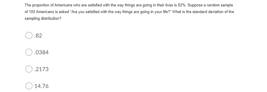 The proportion of Americans who are satisfied with the way things are going in their lives is 82%. Suppose a random sample
of 100 Americans is asked "Are you satisfied with the way things are going in your life?" What is the standard deviation of the
sampling distribution?
.82
.0384
.2173
14.76
