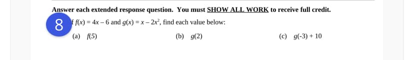 Answer each extended response question. You must SHOW ALL WORK to receive full credit.
8 f f(x) = 4x – 6 and g(x) = x – 2x°, find each value below:
(a) f(5)
(b) g(2)
(c) g(-3) + 10
